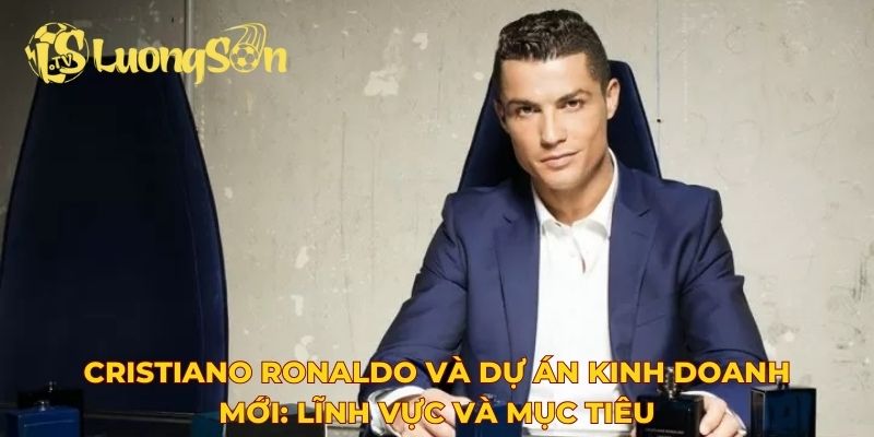 Cristiano Ronaldo và dự án kinh doanh mới: Lĩnh vực và mục tiêu