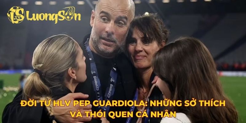 Đời tư HLV Pep Guardiola: Những sở thích và thói quen cá nhân