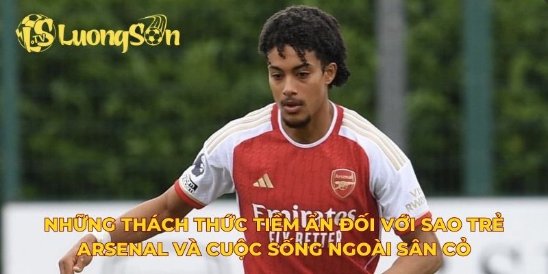 Những thách thức tiềm ẩn đối với sao trẻ Arsenal và cuộc sống ngoài sân cỏ