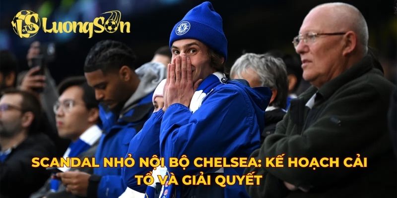 Scandal nhỏ nội bộ Chelsea: Kế hoạch cải tổ và giải quyết